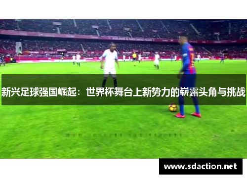 新兴足球强国崛起：世界杯舞台上新势力的崭露头角与挑战